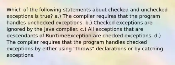 Which of the following statements about checked and unchecked exceptions is true? a.) The compiler requires that the program handles unchecked exceptions. b.) Checked exceptions are ignored by the Java compiler. c.) All exceptions that are descendants of RunTimeException are checked exceptions. d.) The compiler requires that the program handles checked exceptions by either using "throws" declarations or by catching exceptions.