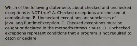 Which of the following statements about checked and unchecked exceptions is NOT true? A. Checked exceptions are checked at compile-time. B. Unchecked exceptions are subclasses of java.lang.RuntimeException. C. Checked exceptions must be caught or declared in the method's throws clause. D. Unchecked exceptions represent conditions that a program is not required to catch or declare.