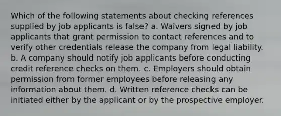 Which of the following statements about checking references supplied by job applicants is false? a. Waivers signed by job applicants that grant permission to contact references and to verify other credentials release the company from legal liability. b. A company should notify job applicants before conducting credit reference checks on them. c. Employers should obtain permission from former employees before releasing any information about them. d. Written reference checks can be initiated either by the applicant or by the prospective employer.