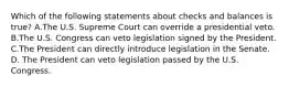 Which of the following statements about checks and balances is true? A.The U.S. Supreme Court can override a presidential veto. B.The U.S. Congress can veto legislation signed by the President. C.The President can directly introduce legislation in the Senate. D. The President can veto legislation passed by the U.S. Congress.