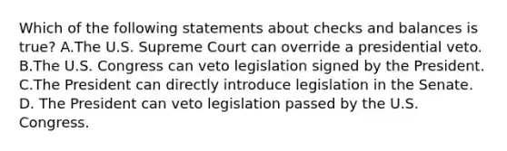 Which of the following statements about checks and balances is true? A.The U.S. Supreme Court can override a presidential veto. B.The U.S. Congress can veto legislation signed by the President. C.The President can directly introduce legislation in the Senate. D. The President can veto legislation passed by the U.S. Congress.