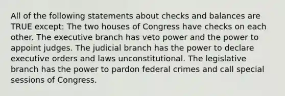 All of the following statements about checks and balances are TRUE except: The two houses of Congress have checks on each other. The executive branch has veto power and the power to appoint judges. The judicial branch has the power to declare executive orders and laws unconstitutional. The legislative branch has the power to pardon federal crimes and call special sessions of Congress.