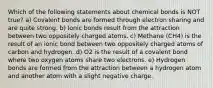 Which of the following statements about chemical bonds is NOT true? a) Covalent bonds are formed through electron sharing and are quite strong. b) Ionic bonds result from the attraction between two oppositely charged atoms. c) Methane (CH4) is the result of an ionic bond between two oppositely charged atoms of carbon and hydrogen. d) O2 is the result of a covalent bond where two oxygen atoms share two electrons. e) Hydrogen bonds are formed from the attraction between a hydrogen atom and another atom with a slight negative charge.