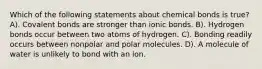 Which of the following statements about chemical bonds is true? A). Covalent bonds are stronger than ionic bonds. B). Hydrogen bonds occur between two atoms of hydrogen. C). Bonding readily occurs between nonpolar and polar molecules. D). A molecule of water is unlikely to bond with an ion.