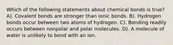 Which of the following statements about chemical bonds is true? A). Covalent bonds are stronger than ionic bonds. B). Hydrogen bonds occur between two atoms of hydrogen. C). Bonding readily occurs between nonpolar and polar molecules. D). A molecule of water is unlikely to bond with an ion.