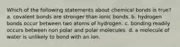 Which of the following statements about chemical bonds is true? a. covalent bonds are stronger than ionic bonds. b. hydrogen bonds occur between two atoms of hydrogen. c. bonding readily occurs between non polar and polar molecules. d. a molecule of water is unlikely to bond with an ion.