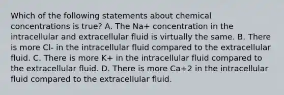 Which of the following statements about chemical concentrations is true? A. The Na+ concentration in the intracellular and extracellular fluid is virtually the same. B. There is more Cl- in the intracellular fluid compared to the extracellular fluid. C. There is more K+ in the intracellular fluid compared to the extracellular fluid. D. There is more Ca+2 in the intracellular fluid compared to the extracellular fluid.