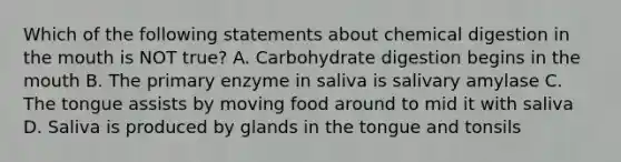 Which of the following statements about chemical digestion in the mouth is NOT true? A. Carbohydrate digestion begins in the mouth B. The primary enzyme in saliva is salivary amylase C. The tongue assists by moving food around to mid it with saliva D. Saliva is produced by glands in the tongue and tonsils