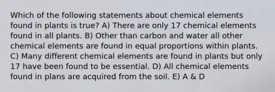 Which of the following statements about chemical elements found in plants is true? A) There are only 17 chemical elements found in all plants. B) Other than carbon and water all other chemical elements are found in equal proportions within plants. C) Many different chemical elements are found in plants but only 17 have been found to be essential. D) All chemical elements found in plans are acquired from the soil. E) A & D