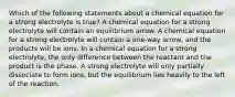 Which of the following statements about a chemical equation for a strong electrolyte is true? A chemical equation for a strong electrolyte will contain an equilibrium arrow. A chemical equation for a strong electrolyte will contain a one-way arrow, and the products will be ions. In a chemical equation for a strong electrolyte, the only difference between the reactant and the product is the phase. A strong electrolyte will only partially dissociate to form ions, but the equilibrium lies heavily to the left of the reaction.