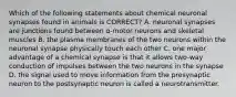 Which of the following statements about chemical neuronal synapses found in animals is CORRECT? A. neuronal synapses are junctions found between α-motor neurons and skeletal muscles B. the plasma membranes of the two neurons within the neuronal synapse physically touch each other C. one major advantage of a chemical synapse is that it allows two-way conduction of impulses between the two neurons in the synapse D. the signal used to move information from the presynaptic neuron to the postsynaptic neuron is called a neurotransmitter.