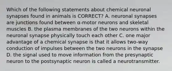 Which of the following statements about chemical neuronal synapses found in animals is CORRECT? A. neuronal synapses are junctions found between α-motor neurons and skeletal muscles B. the plasma membranes of the two neurons within the neuronal synapse physically touch each other C. one major advantage of a chemical synapse is that it allows two-way conduction of impulses between the two neurons in the synapse D. the signal used to move information from the presynaptic neuron to the postsynaptic neuron is called a neurotransmitter.