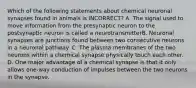 Which of the following statements about chemical neuronal synapses found in animals is INCORRECT? A. The signal used to move information from the presynaptic neuron to the postsynaptic neuron is called a neurotransmitterB. Neuronal synapses are junctions found between two consecutive neurons in a neuronal pathway. C. The plasma membranes of the two neurons within a chemical synapse physically touch each other. D. One major advantage of a chemical synapse is that it only allows one-way conduction of impulses between the two neurons in the synapse.