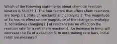 Which of the following statements about chemical reaction kinetics is FALSE? 1. The four factors that affect chem reactions are temp, [ ], state of reactants and catalysts 2. The magnitude of Ea has no effect on the magnitude of the change in enthalpy 3. Sometimes changing [ ] of reactant has no effect on the reaction rate for a net chem reaction 4. An increase in temp will decrease the Ea of a reaction 5. In determining rate laws, initial rates are measured