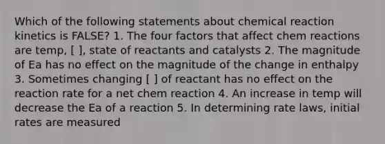 Which of the following statements about chemical reaction kinetics is FALSE? 1. The four factors that affect chem reactions are temp, [ ], state of reactants and catalysts 2. The magnitude of Ea has no effect on the magnitude of the change in enthalpy 3. Sometimes changing [ ] of reactant has no effect on the reaction rate for a net chem reaction 4. An increase in temp will decrease the Ea of a reaction 5. In determining rate laws, initial rates are measured