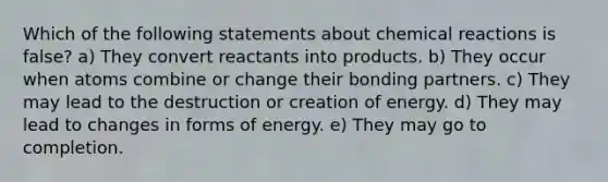 Which of the following statements about chemical reactions is false? a) They convert reactants into products. b) They occur when atoms combine or change their bonding partners. c) They may lead to the destruction or creation of energy. d) They may lead to changes in forms of energy. e) They may go to completion.