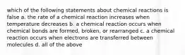 which of the following statements about chemical reactions is false a. the rate of a chemical reaction increases when temperature decreases b. a chemical reaction occurs when chemical bonds are formed, broken, or rearranged c. a chemical reaction occurs when electrons are transferred between molecules d. all of the above