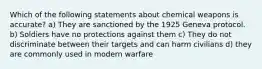 Which of the following statements about chemical weapons is accurate? a) They are sanctioned by the 1925 Geneva protocol. b) Soldiers have no protections against them c) They do not discriminate between their targets and can harm civilians d) they are commonly used in modern warfare