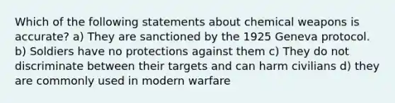 Which of the following statements about chemical weapons is accurate? a) They are sanctioned by the 1925 Geneva protocol. b) Soldiers have no protections against them c) They do not discriminate between their targets and can harm civilians d) they are commonly used in modern warfare