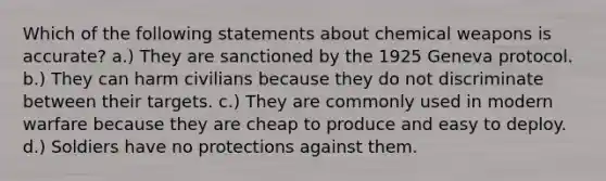 Which of the following statements about chemical weapons is accurate? a.) They are sanctioned by the 1925 Geneva protocol. b.) They can harm civilians because they do not discriminate between their targets. c.) They are commonly used in modern warfare because they are cheap to produce and easy to deploy. d.) Soldiers have no protections against them.