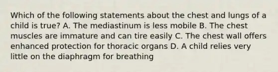 Which of the following statements about the chest and lungs of a child is true? A. The mediastinum is less mobile B. The chest muscles are immature and can tire easily C. The chest wall offers enhanced protection for thoracic organs D. A child relies very little on the diaphragm for breathing