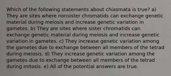 Which of the following statements about chiasmata is true? a) They are sites where nonsister chromatids can exchange genetic material during meiosis and increase genetic variation in gametes. b) They are sites where sister chromatids can exchange genetic material during meiosis and increase genetic variation in gametes. c) They increase genetic variation among the gametes due to exchange between all members of the tetrad during meiosis. d) They increase genetic variation among the gametes due to exchange between all members of the tetrad during mitosis. e) All of the potential answers are true.