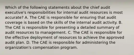 Which of the following statements about the chief audit executive's responsibilities for internal audit resources is most accurate? A. The CAE is responsible for ensuring that audit coverage is based on the skills of the internal audit activity. B. The CAE is responsible for presenting a detailed summary of audit resources to management. C. The CAE is responsible for the effective deployment of resources to achieve the approved audit plan. D. The CAE is responsible for administering the organization's compensation program.