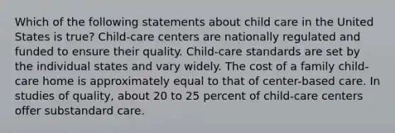 Which of the following statements about child care in the United States is true? Child-care centers are nationally regulated and funded to ensure their quality. Child-care standards are set by the individual states and vary widely. The cost of a family child-care home is approximately equal to that of center-based care. In studies of quality, about 20 to 25 percent of child-care centers offer substandard care.