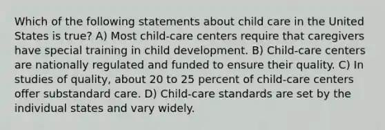 Which of the following statements about child care in the United States is true? A) Most child-care centers require that caregivers have special training in child development. B) Child-care centers are nationally regulated and funded to ensure their quality. C) In studies of quality, about 20 to 25 percent of child-care centers offer substandard care. D) Child-care standards are set by the individual states and vary widely.