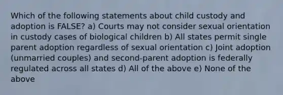 Which of the following statements about child custody and adoption is FALSE? a) Courts may not consider sexual orientation in custody cases of biological children b) All states permit single parent adoption regardless of sexual orientation c) Joint adoption (unmarried couples) and second-parent adoption is federally regulated across all states d) All of the above e) None of the above