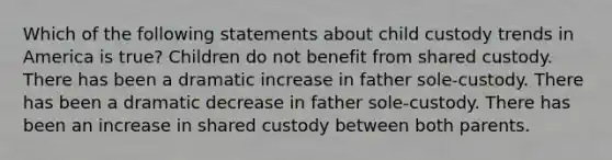 Which of the following statements about child custody trends in America is true? Children do not benefit from shared custody. There has been a dramatic increase in father sole-custody. There has been a dramatic decrease in father sole-custody. There has been an increase in shared custody between both parents.