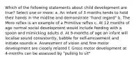 Which of the following statements about child development are true? Select one or more: a. An infant of 3 months tends to hold their hands in the midline and demonstrate "hand regard" b. The Moro reflex is an example of a Primitive reflex c. At 12 months of age normal social development would include feeding with a spoon and mimicking adults d. At 9-months of age an infant will localise sound consistently, babble for self-amusement and initiate sounds e. Assessment of vision and fine motor development are closely related f. Gross motor development at 4-months can be assessed by "pulling to sit"