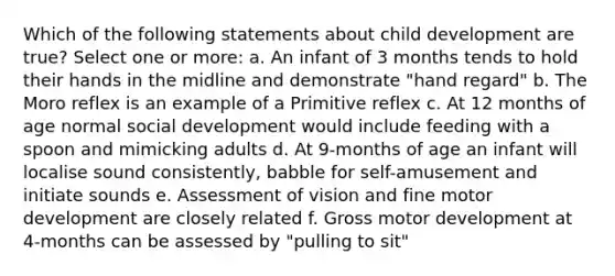 Which of the following statements about child development are true? Select one or more: a. An infant of 3 months tends to hold their hands in the midline and demonstrate "hand regard" b. The Moro reflex is an example of a Primitive reflex c. At 12 months of age normal social development would include feeding with a spoon and mimicking adults d. At 9-months of age an infant will localise sound consistently, babble for self-amusement and initiate sounds e. Assessment of vision and fine motor development are closely related f. Gross motor development at 4-months can be assessed by "pulling to sit"