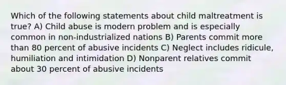 Which of the following statements about child maltreatment is true? A) Child abuse is modern problem and is especially common in non-industrialized nations B) Parents commit more than 80 percent of abusive incidents C) Neglect includes ridicule, humiliation and intimidation D) Nonparent relatives commit about 30 percent of abusive incidents