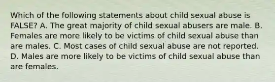 Which of the following statements about child sexual abuse is FALSE? A. The great majority of child sexual abusers are male. B. Females are more likely to be victims of child sexual abuse than are males. C. Most cases of child sexual abuse are not reported. D. Males are more likely to be victims of child sexual abuse than are females.