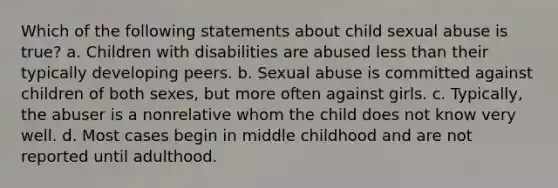 Which of the following statements about child sexual abuse is true? a. Children with disabilities are abused less than their typically developing peers. b. Sexual abuse is committed against children of both sexes, but more often against girls. c. Typically, the abuser is a nonrelative whom the child does not know very well. d. Most cases begin in middle childhood and are not reported until adulthood.