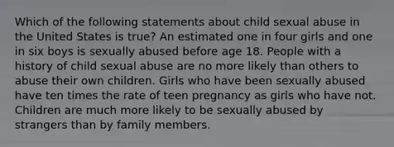 Which of the following statements about child sexual abuse in the United States is true? An estimated one in four girls and one in six boys is sexually abused before age 18. People with a history of child sexual abuse are no more likely than others to abuse their own children. Girls who have been sexually abused have ten times the rate of teen pregnancy as girls who have not. Children are much more likely to be sexually abused by strangers than by family members.