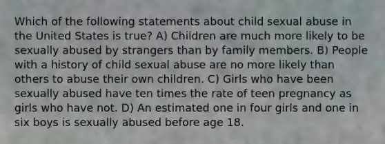 Which of the following statements about child sexual abuse in the United States is true? A) Children are much more likely to be sexually abused by strangers than by family members. B) People with a history of child sexual abuse are no more likely than others to abuse their own children. C) Girls who have been sexually abused have ten times the rate of teen pregnancy as girls who have not. D) An estimated one in four girls and one in six boys is sexually abused before age 18.