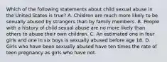 Which of the following statements about child sexual abuse in the United States is true? A. Children are much more likely to be sexually abused by strangers than by family members. B. People with a history of child sexual abuse are no more likely than others to abuse their own children. C. An estimated one in four girls and one in six boys is sexually abused before age 18. D. Girls who have been sexually abused have ten times the rate of teen pregnancy as girls who have not.