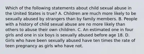 Which of the following statements about child sexual abuse in the United States is true? A. Children are much more likely to be sexually abused by strangers than by family members. B. People with a history of child sexual abuse are no more likely than others to abuse their own children. C. An estimated one in four girls and one in six boys is sexually abused before age 18. D. Girls who have been sexually abused have ten times the rate of teen pregnancy as girls who have not.