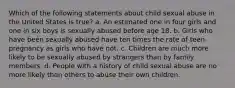 Which of the following statements about child sexual abuse in the United States is true? a. An estimated one in four girls and one in six boys is sexually abused before age 18. b. Girls who have been sexually abused have ten times the rate of teen pregnancy as girls who have not. c. Children are much more likely to be sexually abused by strangers than by family members. d. People with a history of child sexual abuse are no more likely than others to abuse their own children.