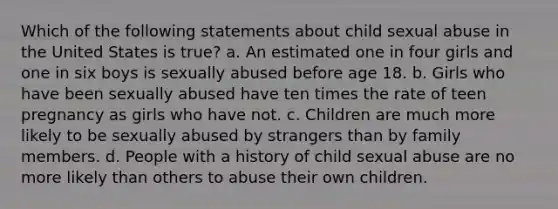 Which of the following statements about child sexual abuse in the United States is true? a. An estimated one in four girls and one in six boys is sexually abused before age 18. b. Girls who have been sexually abused have ten times the rate of teen pregnancy as girls who have not. c. Children are much more likely to be sexually abused by strangers than by family members. d. People with a history of child sexual abuse are no more likely than others to abuse their own children.