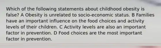 Which of the following statements about childhood obesity is false? A Obesity is unrelated to socio-economic status. B Families have an important influence on the food choices and activity levels of their children. C Activity levels are also an important factor in prevention. D Food choices are the most important factor in prevention.