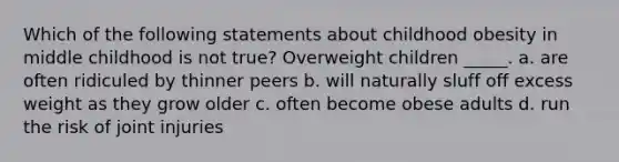 Which of the following statements about childhood obesity in middle childhood is not true? Overweight children _____. a. are often ridiculed by thinner peers b. will naturally sluff off excess weight as they grow older c. often become obese adults d. run the risk of joint injuries