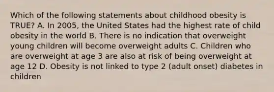 Which of the following statements about childhood obesity is TRUE? A. In 2005, the United States had the highest rate of child obesity in the world B. There is no indication that overweight young children will become overweight adults C. Children who are overweight at age 3 are also at risk of being overweight at age 12 D. Obesity is not linked to type 2 (adult onset) diabetes in children