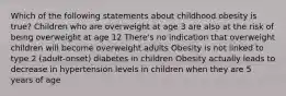 Which of the following statements about childhood obesity is true? Children who are overweight at age 3 are also at the risk of being overweight at age 12 There's no indication that overweight children will become overweight adults Obesity is not linked to type 2 (adult-onset) diabetes in children Obesity actually leads to decrease in hypertension levels in children when they are 5 years of age