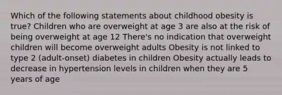 Which of the following statements about childhood obesity is true? Children who are overweight at age 3 are also at the risk of being overweight at age 12 There's no indication that overweight children will become overweight adults Obesity is not linked to type 2 (adult-onset) diabetes in children Obesity actually leads to decrease in hypertension levels in children when they are 5 years of age