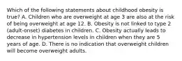 Which of the following statements about childhood obesity is true? A. Children who are overweight at age 3 are also at the risk of being overweight at age 12. B. Obesity is not linked to type 2 (adult-onset) diabetes in children. C. Obesity actually leads to decrease in hypertension levels in children when they are 5 years of age. D. There is no indication that overweight children will become overweight adults.