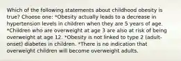 Which of the following statements about childhood obesity is true? Choose one: *Obesity actually leads to a decrease in hypertension levels in children when they are 5 years of age. *Children who are overweight at age 3 are also at risk of being overweight at age 12. *Obesity is not linked to type 2 (adult-onset) diabetes in children. *There is no indication that overweight children will become overweight adults.