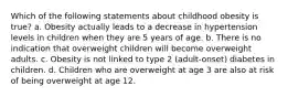 Which of the following statements about childhood obesity is true? a. Obesity actually leads to a decrease in hypertension levels in children when they are 5 years of age. b. There is no indication that overweight children will become overweight adults. c. Obesity is not linked to type 2 (adult-onset) diabetes in children. d. Children who are overweight at age 3 are also at risk of being overweight at age 12.